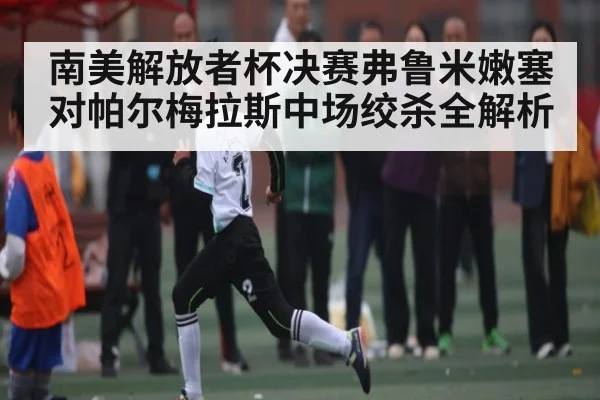 南美解放者杯决赛弗鲁米嫩塞对帕尔梅拉斯中场绞杀全解析 - c7c7.app