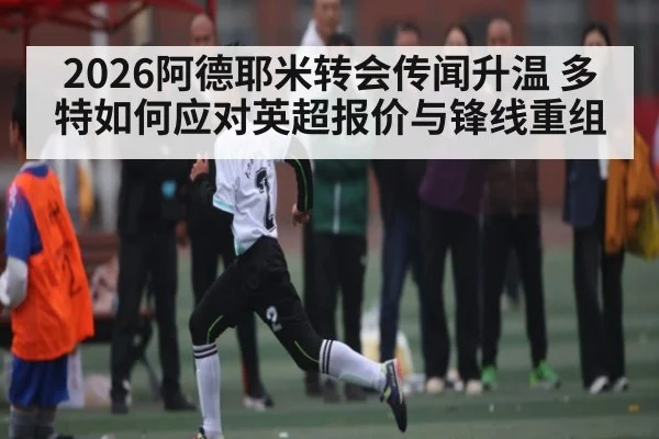2026阿德耶米转会传闻升温 多特如何应对英超报价与锋线重组 - c7c7.app