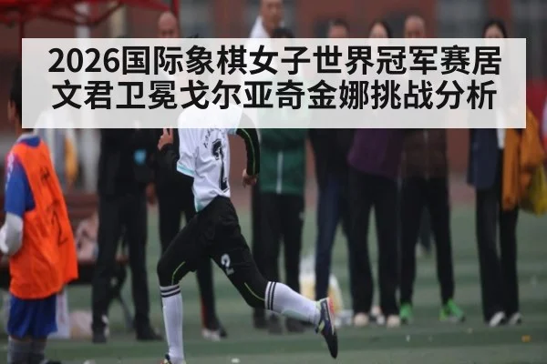 2026国际象棋女子世界冠军赛居文君卫冕戈尔亚奇金娜挑战分析 - c7c7.app